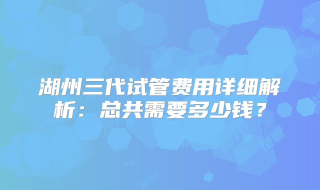 湖州三代试管费用详细解析：总共需要多少钱？