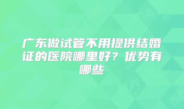 广东做试管不用提供结婚证的医院哪里好？优势有哪些