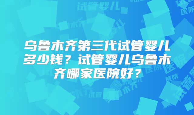 乌鲁木齐第三代试管婴儿多少钱？试管婴儿乌鲁木齐哪家医院好？
