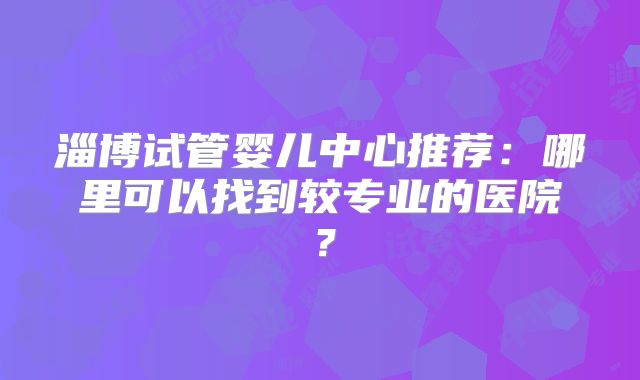 淄博试管婴儿中心推荐：哪里可以找到较专业的医院？