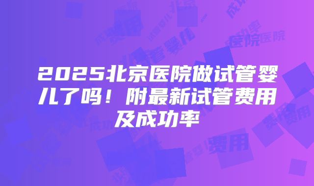 2025北京医院做试管婴儿了吗！附最新试管费用及成功率