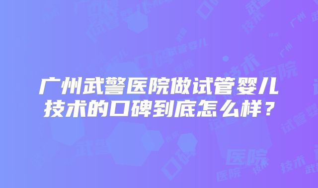广州武警医院做试管婴儿技术的口碑到底怎么样？