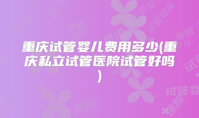 重庆试管婴儿费用多少(重庆私立试管医院试管好吗)