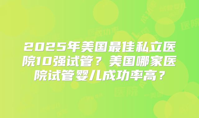 2025年美国最佳私立医院10强试管?美国哪家医院试管婴儿成功率高?