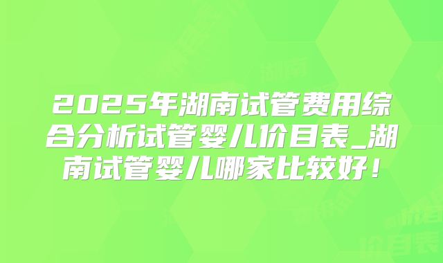 2025年湖南试管费用综合分析试管婴儿价目表_湖南试管婴儿哪家比较好!
