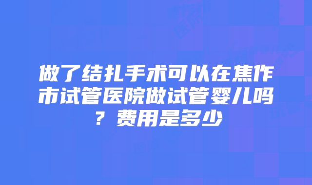 做了结扎手术可以在焦作市试管医院做试管婴儿吗？费用是多少