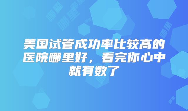 美国试管成功率比较高的医院哪里好，看完你心中就有数了