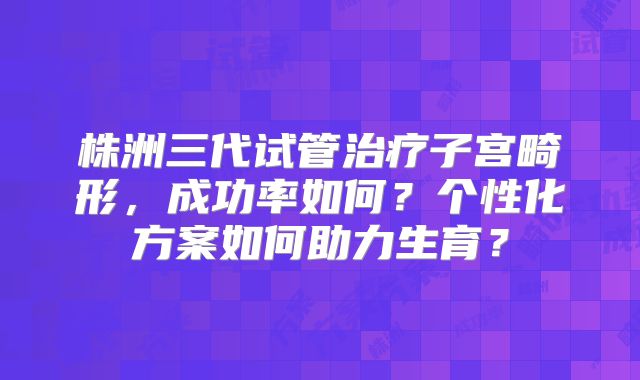 株洲三代试管治疗子宫畸形，成功率如何？个性化方案如何助力生育？