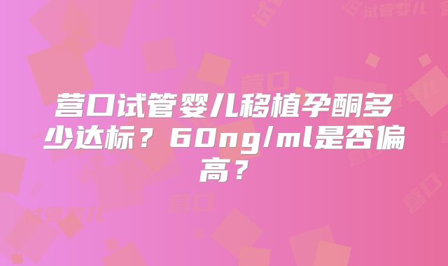 营口试管婴儿移植孕酮多少达标?60ng/ml是否偏高?