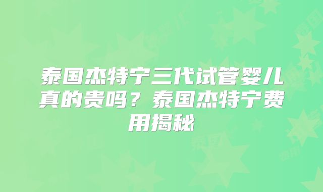 泰国杰特宁三代试管婴儿真的贵吗？泰国杰特宁费用揭秘