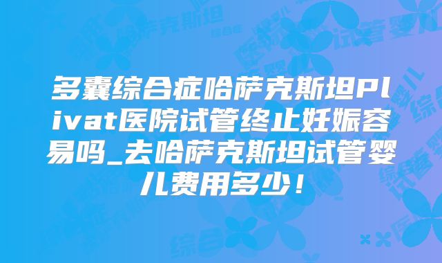 多囊综合症哈萨克斯坦Plivat医院试管终止妊娠容易吗_去哈萨克斯坦试管婴儿费用多少！