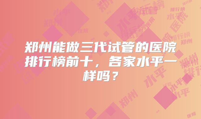 郑州能做三代试管的医院排行榜前十，各家水平一样吗？