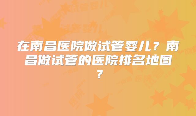 在南昌医院做试管婴儿？南昌做试管的医院排名地图？