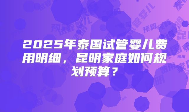2025年泰国试管婴儿费用明细，昆明家庭如何规划预算？