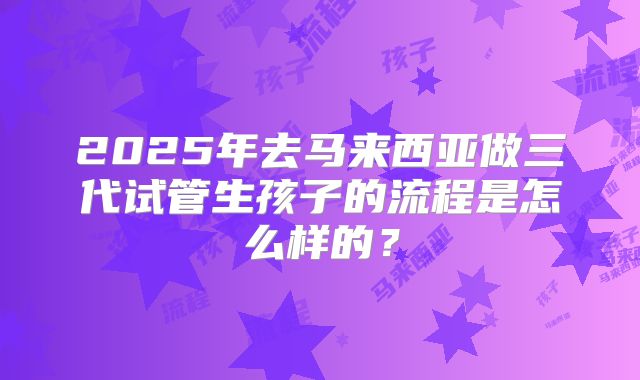 2025年去马来西亚做三代试管生孩子的流程是怎么样的？