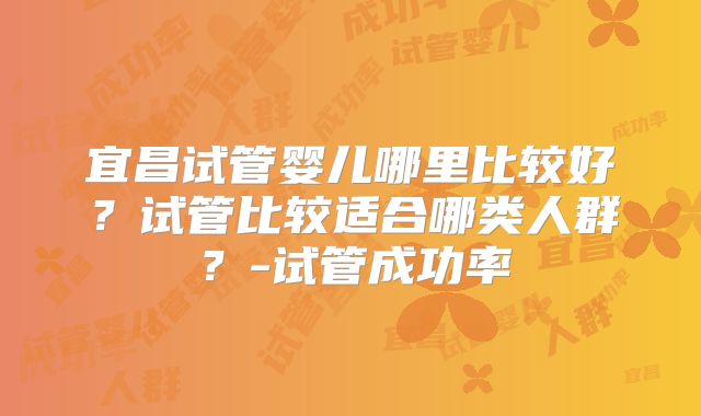 宜昌试管婴儿哪里比较好？试管比较适合哪类人群？-试管成功率