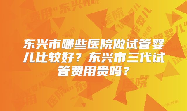 东兴市哪些医院做试管婴儿比较好？东兴市三代试管费用贵吗？