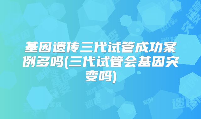 基因遗传三代试管成功案例多吗(三代试管会基因突变吗)