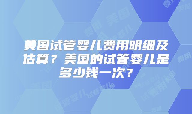 美国试管婴儿费用明细及估算？美国的试管婴儿是多少钱一次？