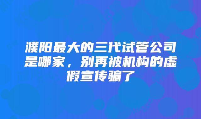 濮阳最大的三代试管公司是哪家，别再被机构的虚假宣传骗了