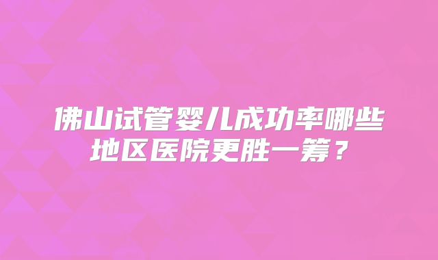 佛山试管婴儿成功率哪些地区医院更胜一筹？