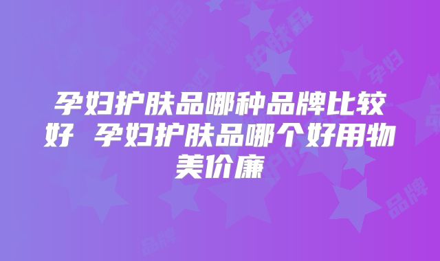 孕妇护肤品哪种品牌比较好 孕妇护肤品哪个好用物美价廉