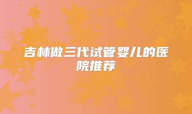 吉林做三代试管婴儿的医院推荐