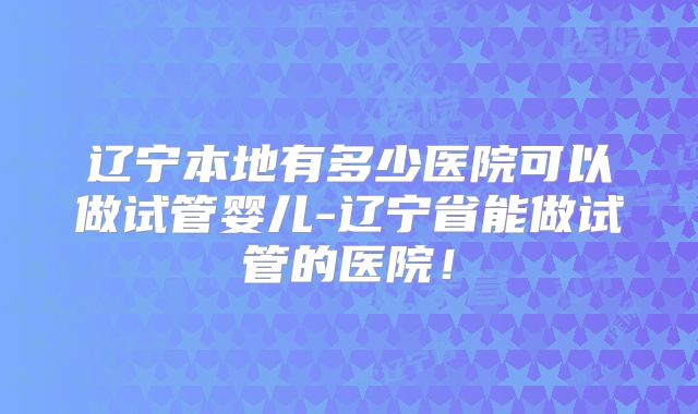 辽宁本地有多少医院可以做试管婴儿-辽宁省能做试管的医院！