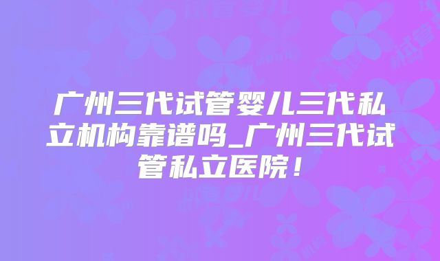 广州三代试管婴儿三代私立机构靠谱吗_广州三代试管私立医院！