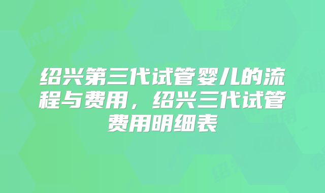 绍兴第三代试管婴儿的流程与费用，绍兴三代试管费用明细表