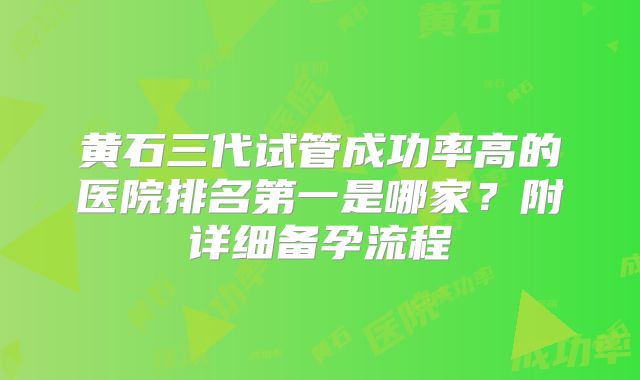 黄石三代试管成功率高的医院排名第一是哪家?附详细备孕流程