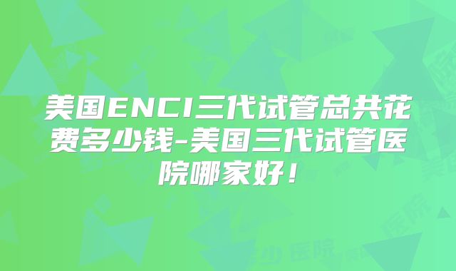 美国ENCI三代试管总共花费多少钱-美国三代试管医院哪家好！
