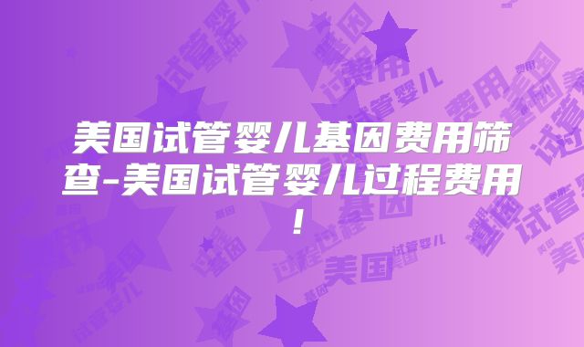 美国试管婴儿基因费用筛查-美国试管婴儿过程费用！