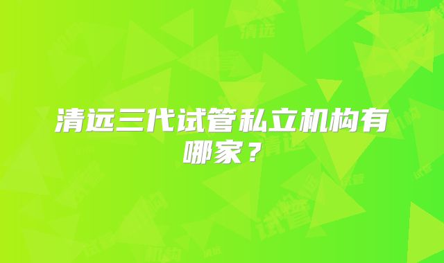 清远三代试管私立机构有哪家？