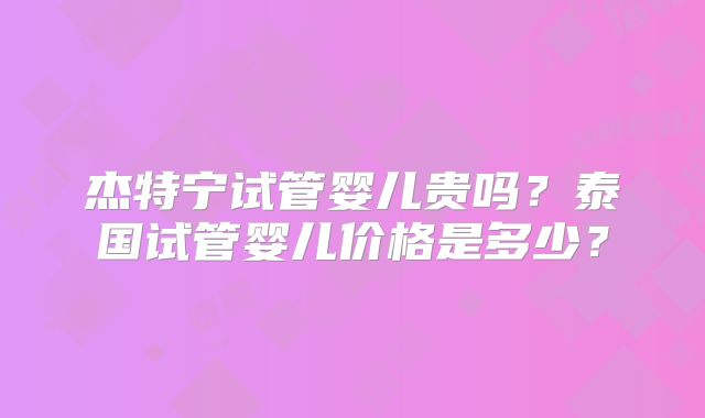 杰特宁试管婴儿贵吗？泰国试管婴儿价格是多少？