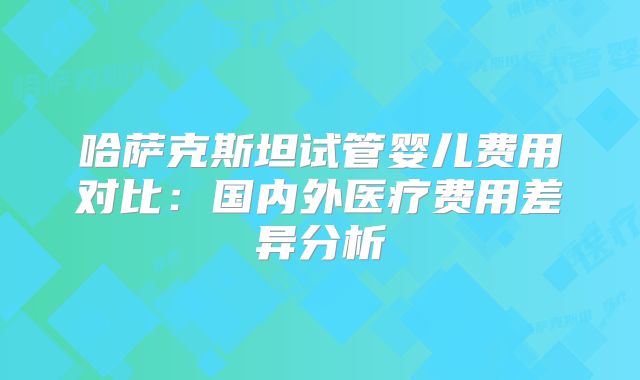 哈萨克斯坦试管婴儿费用对比：国内外医疗费用差异分析