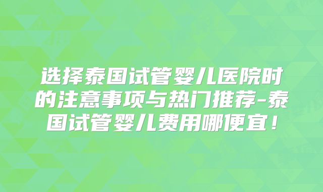 选择泰国试管婴儿医院时的注意事项与热门推荐-泰国试管婴儿费用哪便宜！