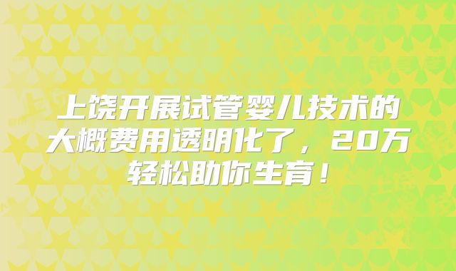 上饶开展试管婴儿技术的大概费用透明化了，20万轻松助你生育！