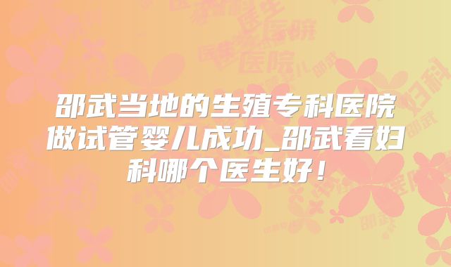 邵武当地的生殖专科医院做试管婴儿成功_邵武看妇科哪个医生好!