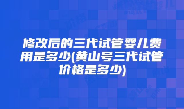 修改后的三代试管婴儿费用是多少(黄山号三代试管价格是多少)