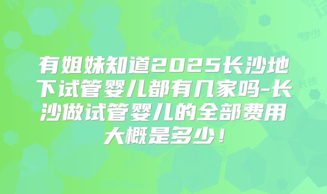 有姐妹知道2025长沙地下试管婴儿都有几家吗-长沙做试管婴儿的全部费用大概是多少！