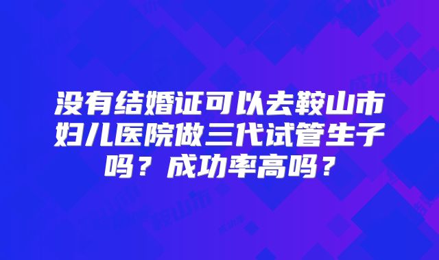 没有结婚证可以去鞍山市妇儿医院做三代试管生子吗？成功率高吗？