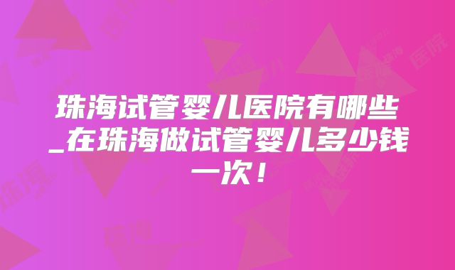 珠海试管婴儿医院有哪些_在珠海做试管婴儿多少钱一次!
