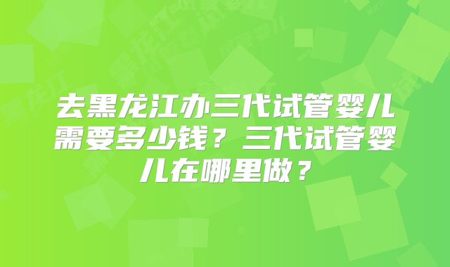 去黑龙江办三代试管婴儿需要多少钱？三代试管婴儿在哪里做？