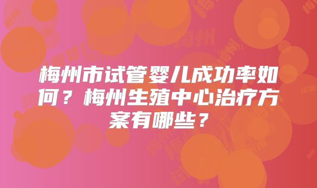 梅州市试管婴儿成功率如何？梅州生殖中心治疗方案有哪些？