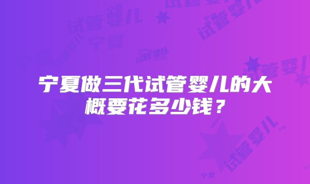 宁夏做三代试管婴儿的大概要花多少钱？