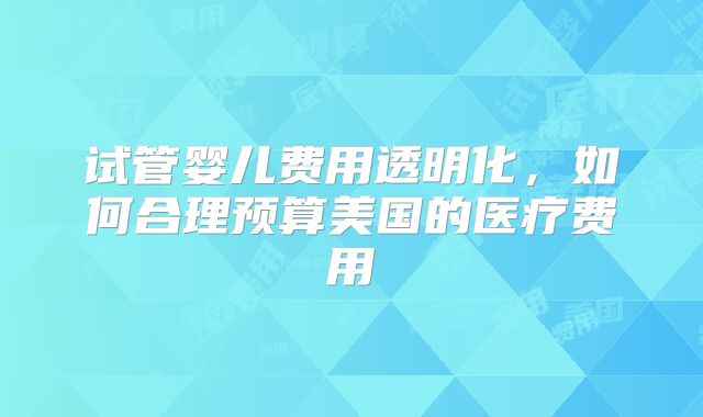 试管婴儿费用透明化，如何合理预算美国的医疗费用
