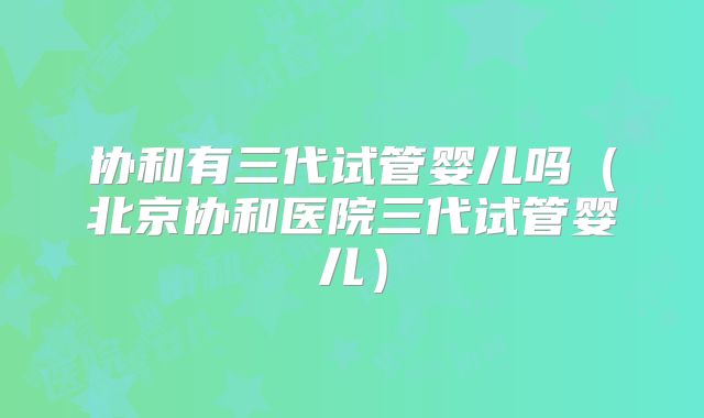 协和有三代试管婴儿吗（北京协和医院三代试管婴儿）