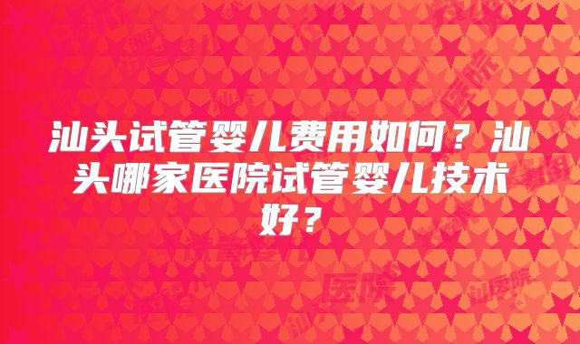 汕头试管婴儿费用如何？汕头哪家医院试管婴儿技术好？