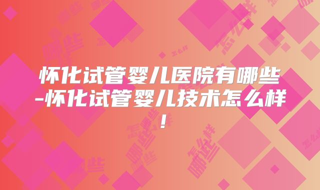 怀化试管婴儿医院有哪些-怀化试管婴儿技术怎么样！